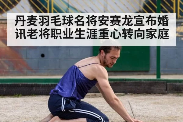 丹麦羽毛球名将安赛龙宣布婚讯老将职业生涯重心转向家庭