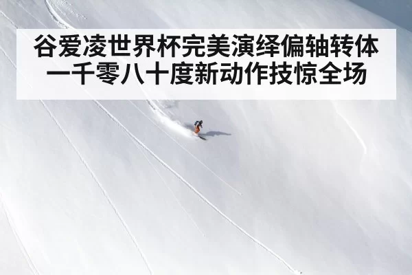 谷爱凌世界杯完美演绎偏轴转体一千零八十度新动作技惊全场