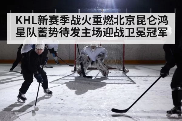 KHL新赛季战火重燃北京昆仑鸿星队蓄势待发主场迎战卫冕冠军