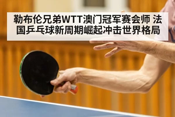 勒布伦兄弟WTT澳门冠军赛会师 法国乒乓球新周期崛起冲击世界格局